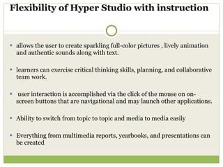 Flexibility of Hyper Studio with instruction  allows the user to create sparkling full-color pictures , lively animation and authentic sounds along with text. learners can exercise critical thinking skills, planning, and collaborative team work. user interaction is accomplished via the click of the mouse on on-screen buttons that are navigational and may launch other applications.  Ability to switch from topic to topic and media to media easily  Everything from multimedia reports, yearbooks, and presentations can be created  