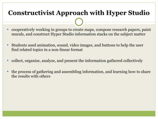 Constructivist Approach with Hyper Studio cooperatively working in groups to create maps, compose research papers, paint murals, and construct Hyper Studio information stacks on the subject matter Students used animation, sound, video images, and buttons to help the user find related topics in a non-linear format collect, organize, analyze, and present the information gathered collectively the process of gathering and assembling information, and learning how to share the results with others 