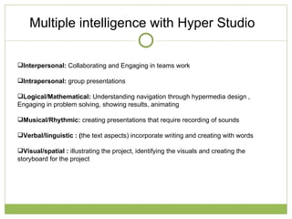 Multiple intelligence with Hyper Studio  Interpersonal:  Collaborating and Engaging in teams work Intrapersonal:  group presentations  Logical/Mathematical:  Understanding navigation through hypermedia design , Engaging in problem solving, showing results, animating  Musical/Rhythmic:  creating presentations that require recording of sounds  Verbal/linguistic : ( the text aspects) incorporate writing and creating with words Visual/spatial :  illustrating the project, identifying the visuals and creating the storyboard for the project  