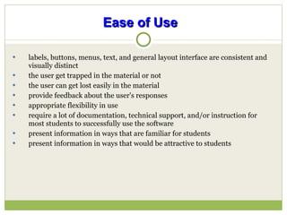 Ease of Use   labels, buttons, menus, text, and general layout interface are consistent and visually distinct the user get trapped in the material or not  the user can get lost easily in the material provide feedback about the user's responses appropriate flexibility in use require a lot of documentation, technical support, and/or instruction for most students to successfully use the software present information in ways that are familiar for students present information in ways that would be attractive to students 