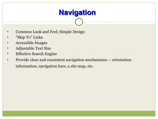 Navigation   Common Look and Feel; Simple Design "Skip To" Links Accessible Images Adjustable Text Size Effective Search Engine Provide clear and consistent navigation mechanisms -- orientation information, navigation bars, a site map, etc.   