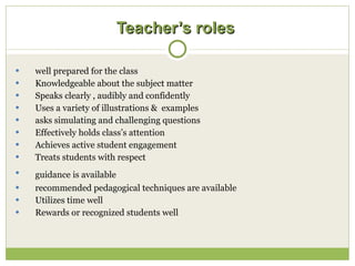 Teacher’s roles   well prepared for the class Knowledgeable about the subject matter Speaks clearly , audibly and confidently Uses a variety of illustrations &  examples asks simulating and challenging questions Effectively holds class’s attention Achieves active student engagement  Treats students with respect guidance is available   recommended pedagogical techniques are available Utilizes time well  Rewards or recognized students well 