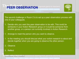 The second challenge in Room 2 is to set up a peer observation process with
one of your colleagues.

1. Decide who you want the peer observation to be with. This could be
   someone in your Action Research group or it could be someone from
   another group, or a person not currently involved in Action Research.

1. Arrange to meet the person who you want to observe.

1. In the meeting you should discuss what your action research is about and
   decide together when you are going to observe the other person.

2. Observe

3. Reflect

The Schoolgame, Room 2, Challenge 2
 