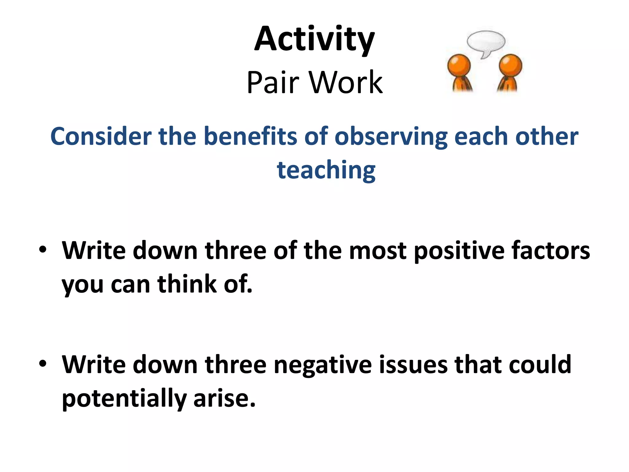 Activity
                 Pair Work
 Consider the benefits of observing each other
                    teaching

• Write down three of the most positive factors
  you can think of.

• Write down three negative issues that could
  potentially arise.
 