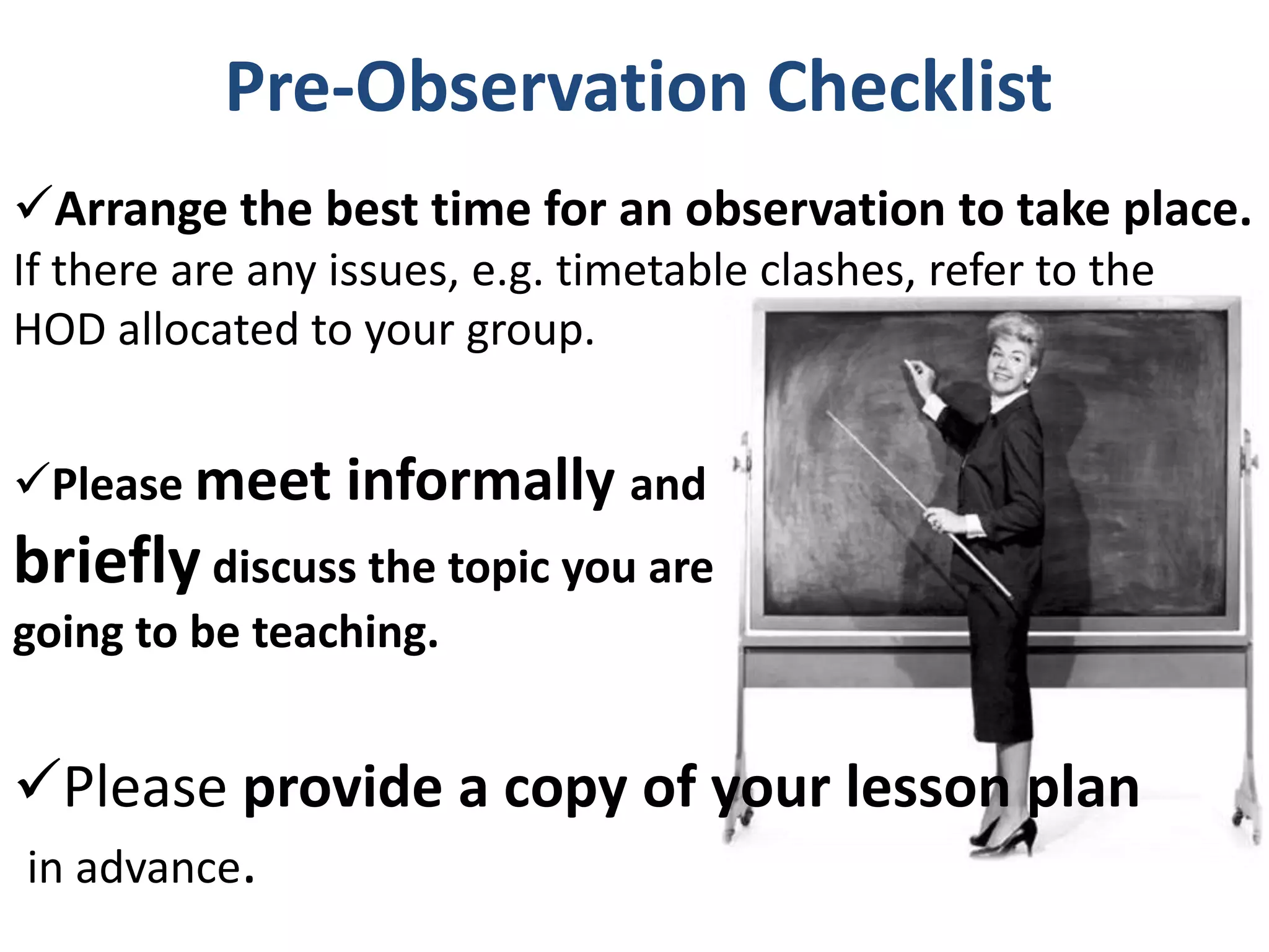 Pre-Observation Checklist
Arrange the best time for an observation to take place.
If there are any issues, e.g. timetable clashes, refer to the
HOD allocated to your group.


Please meet informally and
briefly discuss the topic you are
going to be teaching.


Please provide a copy of your lesson plan
in advance.
 