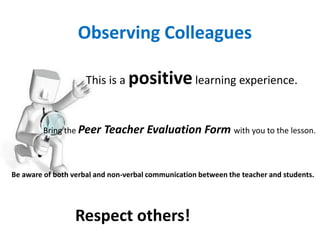 Observing Colleagues

                     This is a positive learning experience.


        Bring the Peer    Teacher Evaluation Form with you to the lesson.


Be aware of both verbal and non-verbal communication between the teacher and students.




                  Respect others!
 