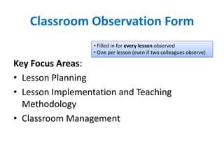 Classroom Observation Form
                  • Filled in for every lesson observed
                  • One per lesson (even if two colleagues observe)

Key Focus Areas:
• Lesson Planning
• Lesson Implementation and Teaching
  Methodology
• Classroom Management
 