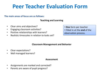 Peer Teacher Evaluation Form
The main areas of focus are as follows:
                                     Teaching and Learning

  •   Clear aims and objectives?                             • One form per teacher
  •   Engaging classroom activities?                         • Filled in at the end of the
  •   Positive relationships with learners?                  observation process.
  •   Realistic timescales in relation to tasks set?


                            Classroom Management and Behavior

  •   Clear expectations?
  •   Well managed learners?

                                          Assessment

  •   Assignments are marked and corrected?
  •   Parents are aware of pupil progress?
 