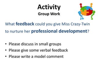 Activity
                 Group Work

What feedback could you give Miss Crazy-Twin
to nurture her professional development?

• Please discuss in small groups
• Please give some verbal feedback
• Please write a model comment
 