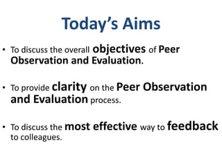 Today’s Aims
• To discuss the overall   objectives of Peer
  Observation and Evaluation.

• To provide clarity on the Peer     Observation
  and Evaluation process.

• To discuss the most      effective way to feedback
  to colleagues.
 