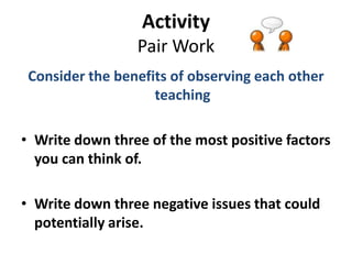 Activity
                 Pair Work
 Consider the benefits of observing each other
                    teaching

• Write down three of the most positive factors
  you can think of.

• Write down three negative issues that could
  potentially arise.
 