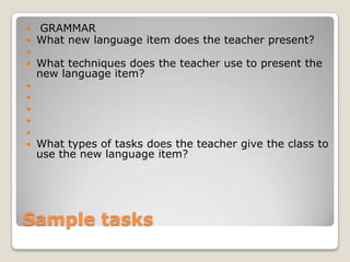 










GRAMMAR
What new language item does the teacher present?
What techniques does the teacher use to present the
new language item?

What types of tasks does the teacher give the class to
use the new language item?

Sample tasks

 