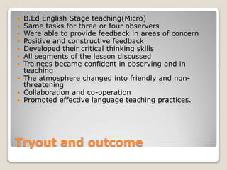 B.Ed English Stage teaching(Micro)
Same tasks for three or four observers
Were able to provide feedback in areas of concern
Positive and constructive feedback
Developed their critical thinking skills
All segments of the lesson discussed
Trainees became confident in observing and in
teaching
 The atmosphere changed into friendly and nonthreatening
 Collaboration and co-operation
 Promoted effective language teaching practices.








Tryout and outcome

 