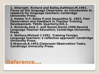 









1. Allwright, Richard and Bailey,Kathleen.M.1991.
Focus on the language Classroom: an introduction to
research for language teachers; Cambridge
University Press.
2. Hester H.P.,Betsy P.and Jacqueline G. 1992. Peer
Observation and Feedback in Teacher Training
Development. TESOL Quarterly;XII.1.
3. Richards,Jack C. and Nunan.David.1990.Second
Language Teacher Education; Cambridge University
Press
4. Wallace,Michael J.1991. Training Foreign
Language teachers: a reflective approach: Cambridge
University Press.
5.Wajnrub,R.1992.Classroom Observation Tasks,
Cambridge University Press.

Reference….

 
