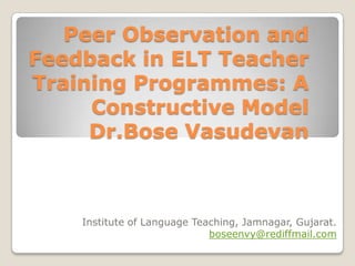 Peer Observation and
Feedback in ELT Teacher
Training Programmes: A
Constructive Model
Dr.Bose Vasudevan

Institute of Language Teaching, Jamnagar, Gujarat.
boseenvy@rediffmail.com

 