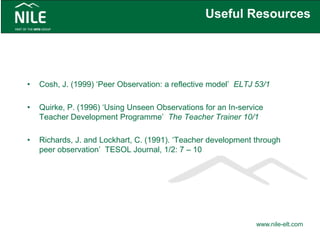 Useful Resources
• Cosh, J. (1999) ‘Peer Observation: a reflective model’ ELTJ 53/1
• Quirke, P. (1996) ‘Using Unseen Observations for an In-service
Teacher Development Programme’ The Teacher Trainer 10/1
• Richards, J. and Lockhart, C. (1991). ‘Teacher development through
peer observation’ TESOL Journal, 1/2: 7 – 10
www.nile-elt.com
 