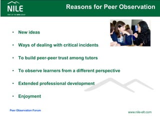 Reasons for Peer Observation
• New ideas
• Ways of dealing with critical incidents
• To build peer-peer trust among tutors
• To observe learners from a different perspective
• Extended professional development
• Enjoyment
www.nile-elt.com
Peer Observation Forum
 