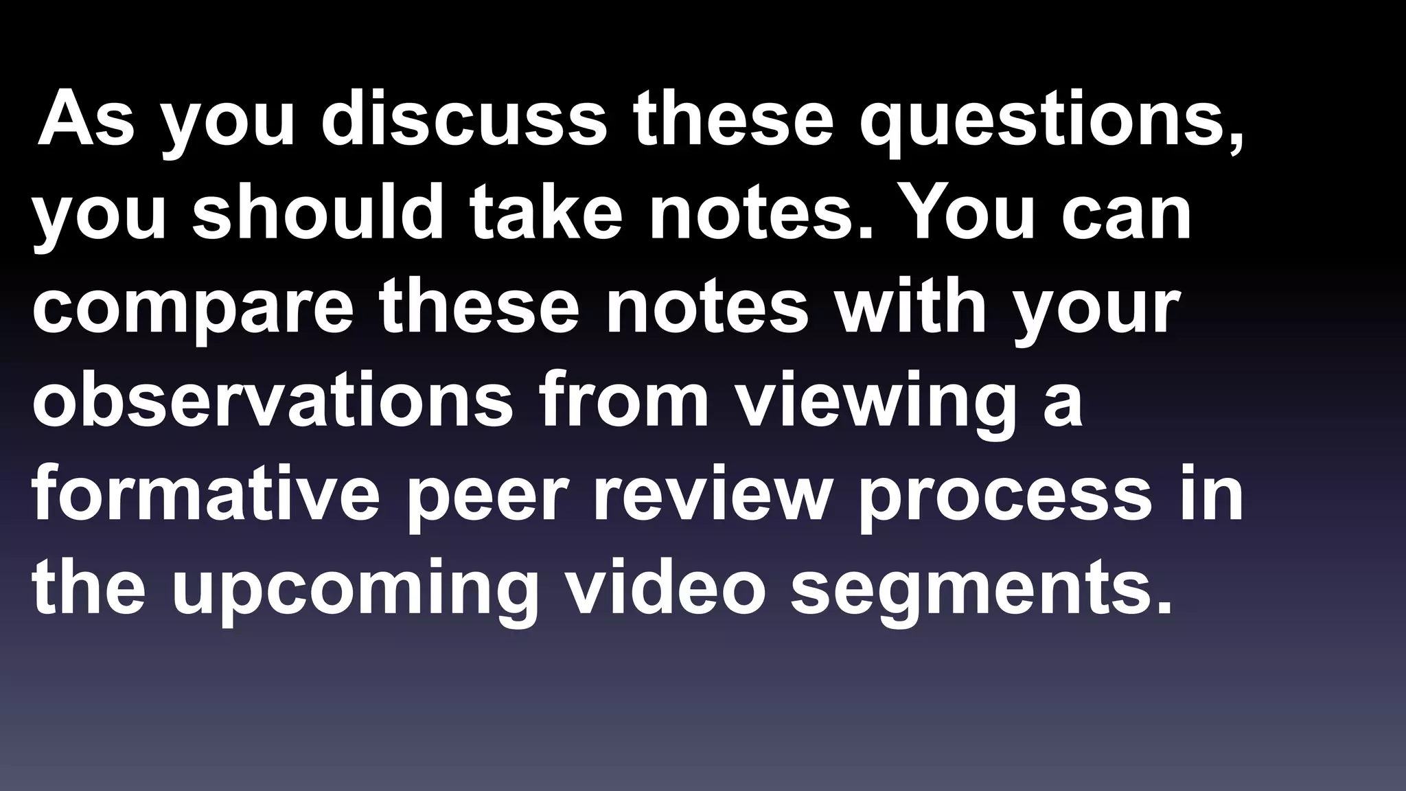 As you discuss these questions, 
you should take notes. You can 
compare these notes with your 
observations from viewing a 
formative peer review process in 
the upcoming video segments. 
 