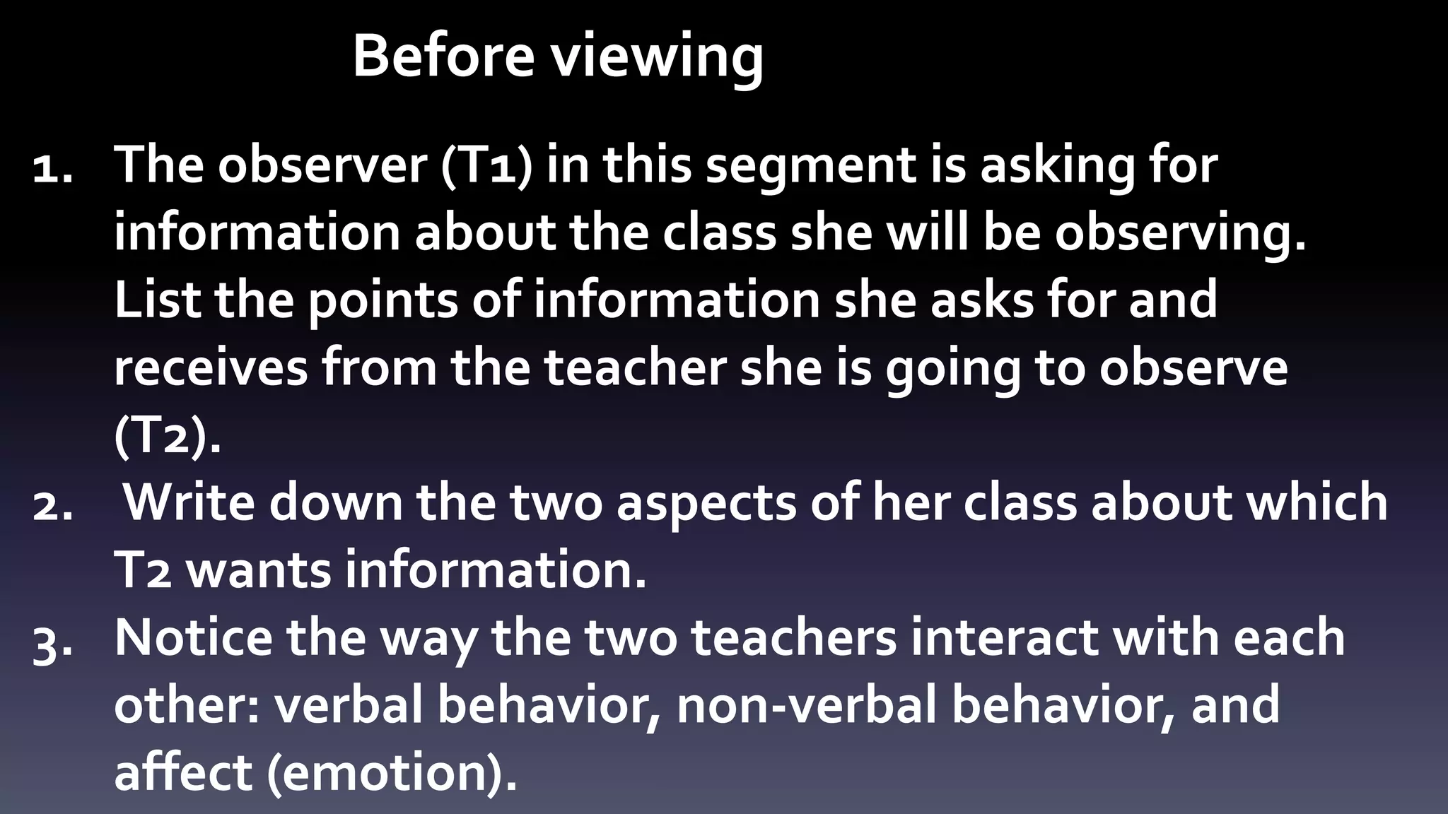 Before viewing 
1. The observer (T1) in this segment is asking for 
information about the class she will be observing. 
List the points of information she asks for and 
receives from the teacher she is going to observe 
(T2). 
2. Write down the two aspects of her class about which 
T2 wants information. 
3. Notice the way the two teachers interact with each 
other: verbal behavior, non-verbal behavior, and 
affect (emotion). 
 