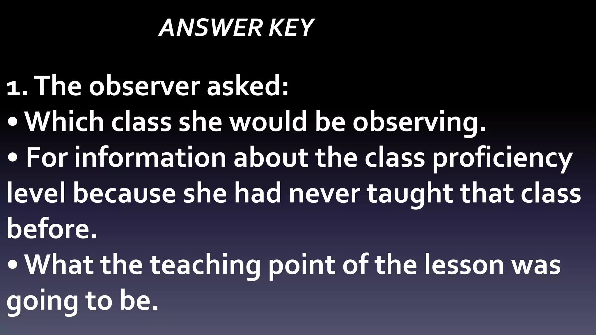 ANSWER KEY 
1. The observer asked: 
• Which class she would be observing. 
• For information about the class proficiency 
level because she had never taught that class 
before. 
• What the teaching point of the lesson was 
going to be. 
 