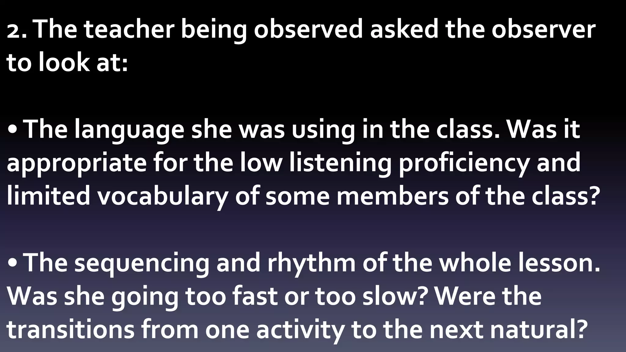 2. The teacher being observed asked the observer 
to look at: 
• The language she was using in the class. Was it 
appropriate for the low listening proficiency and 
limited vocabulary of some members of the class? 
• The sequencing and rhythm of the whole lesson. 
Was she going too fast or too slow? Were the 
transitions from one activity to the next natural? 
 