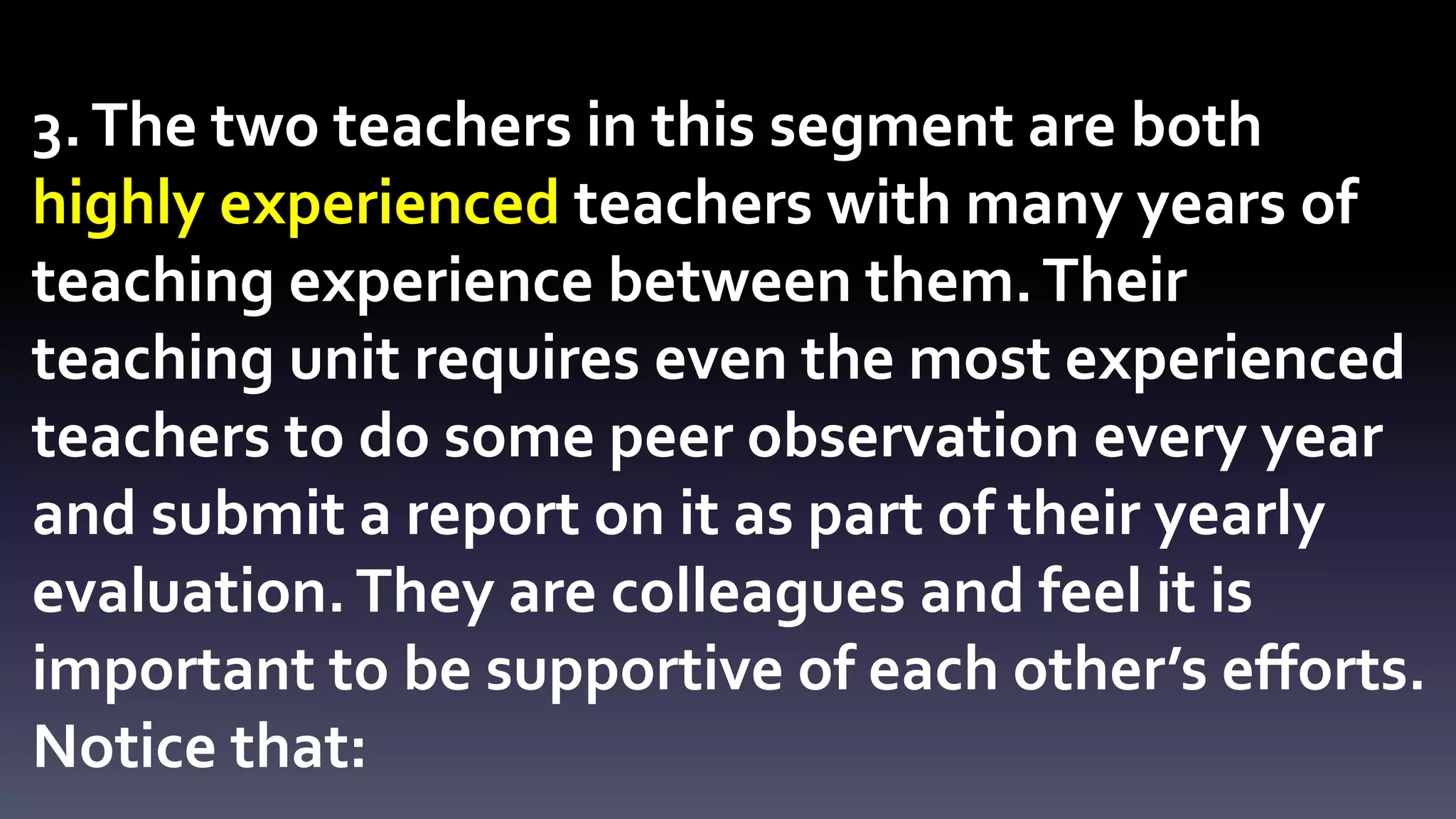 3. The two teachers in this segment are both 
highly experienced teachers with many years of 
teaching experience between them. Their 
teaching unit requires even the most experienced 
teachers to do some peer observation every year 
and submit a report on it as part of their yearly 
evaluation. They are colleagues and feel it is 
important to be supportive of each other’s efforts. 
Notice that: 
 