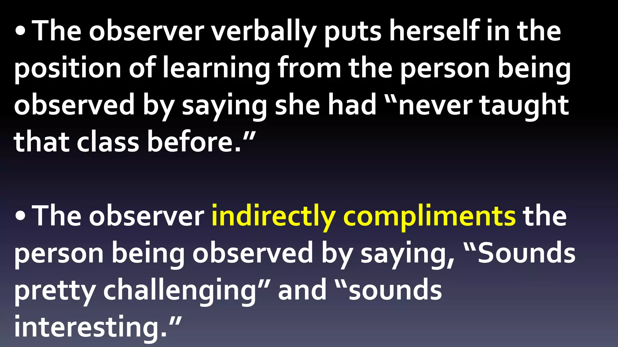 • The observer verbally puts herself in the 
position of learning from the person being 
observed by saying she had “never taught 
that class before.” 
• The observer indirectly compliments the 
person being observed by saying, “Sounds 
pretty challenging” and “sounds 
interesting.” 
 