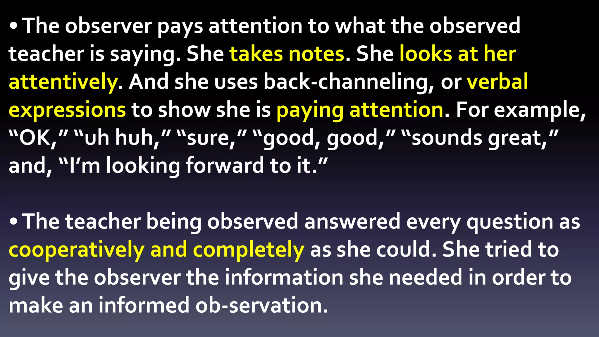 • The observer pays attention to what the observed 
teacher is saying. She takes notes. She looks at her 
attentively. And she uses back-channeling, or verbal 
expressions to show she is paying attention. For example, 
“OK,” “uh huh,” “sure,” “good, good,” “sounds great,” 
and, “I’m looking forward to it.” 
• The teacher being observed answered every question as 
cooperatively and completely as she could. She tried to 
give the observer the information she needed in order to 
make an informed ob-servation. 
 