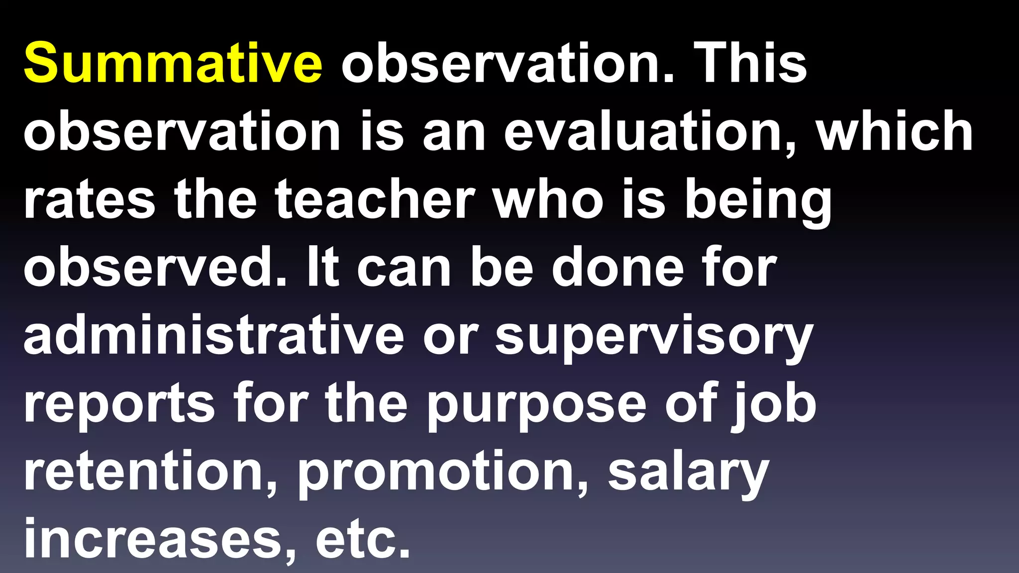 Summative observation. This 
observation is an evaluation, which 
rates the teacher who is being 
observed. It can be done for 
administrative or supervisory 
reports for the purpose of job 
retention, promotion, salary 
increases, etc. 
 