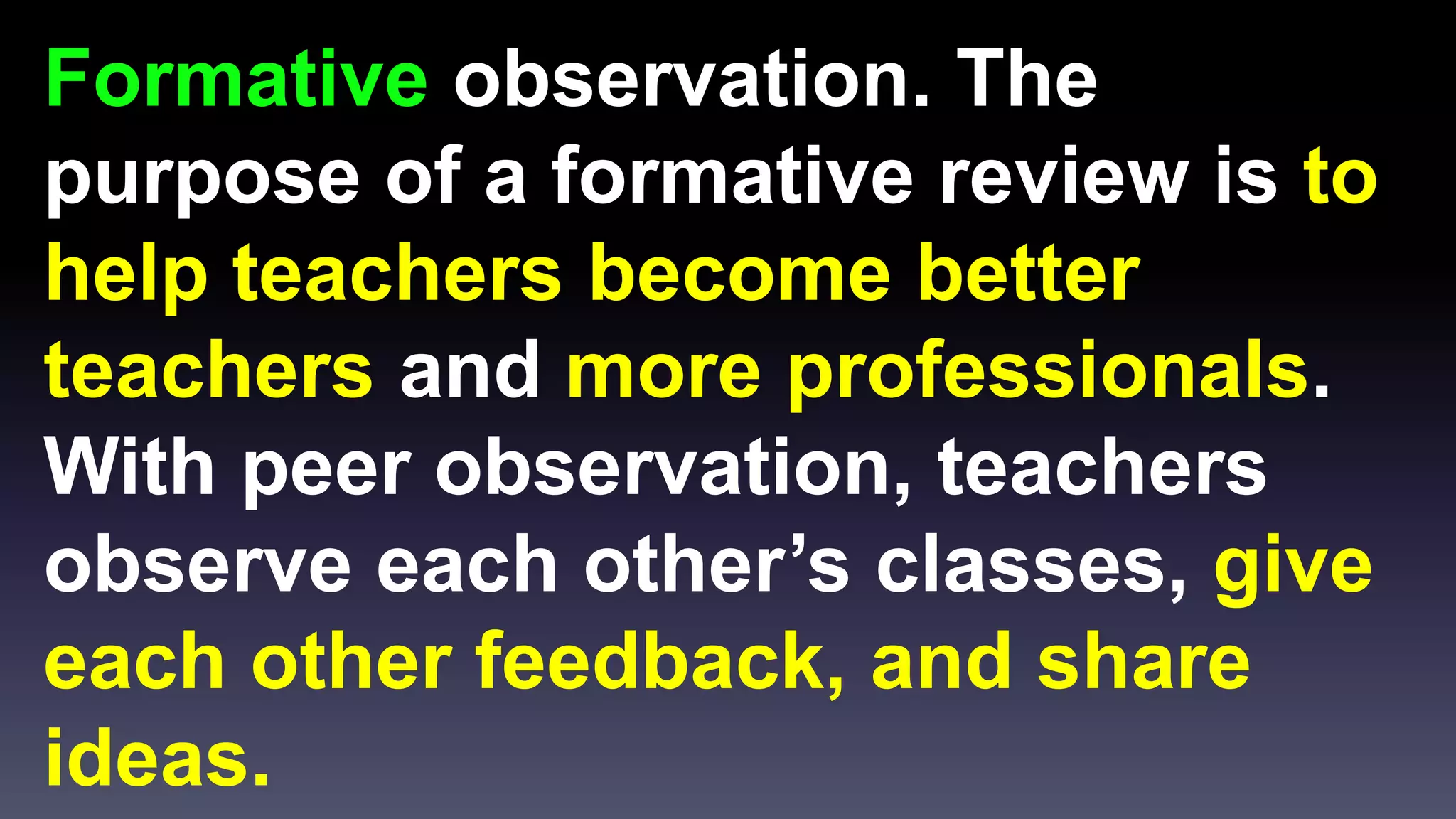 Formative observation. The 
purpose of a formative review is to 
help teachers become better 
teachers and more professionals. 
With peer observation, teachers 
observe each other’s classes, give 
each other feedback, and share 
ideas. 
 