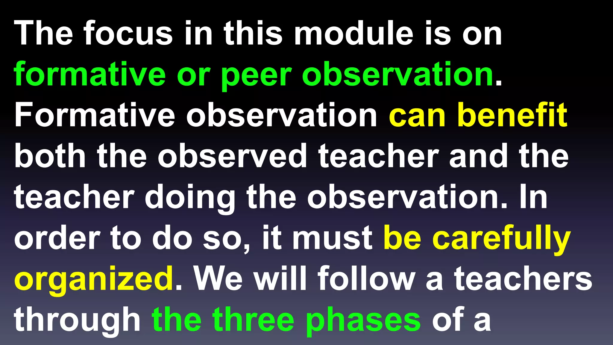 The focus in this module is on 
formative or peer observation. 
Formative observation can benefit 
both the observed teacher and the 
teacher doing the observation. In 
order to do so, it must be carefully 
organized. We will follow a teachers 
through the three phases of a 
 