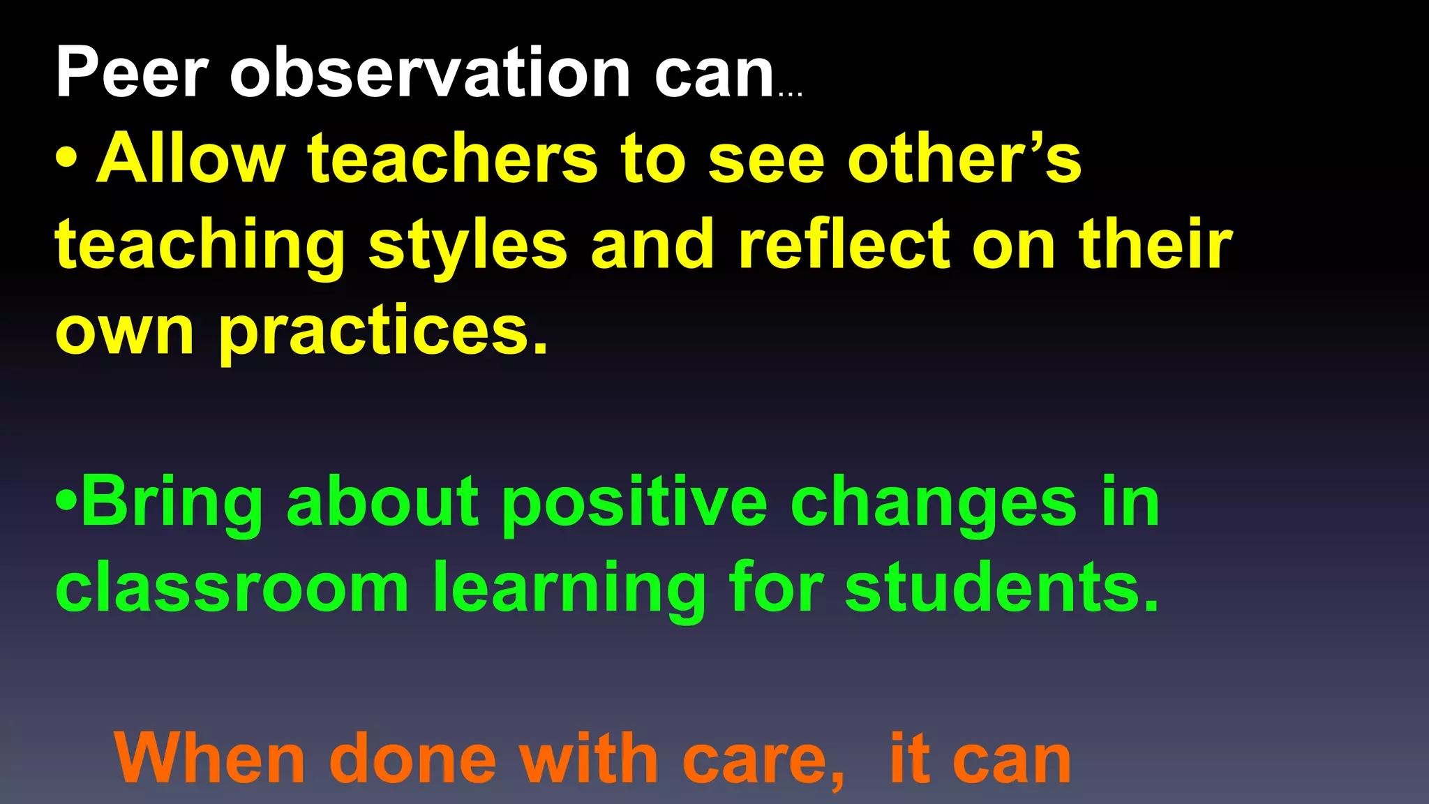 Peer observation can… 
• Allow teachers to see other’s 
teaching styles and reflect on their 
own practices. 
•Bring about positive changes in 
classroom learning for students. 
When done with care, it can 
