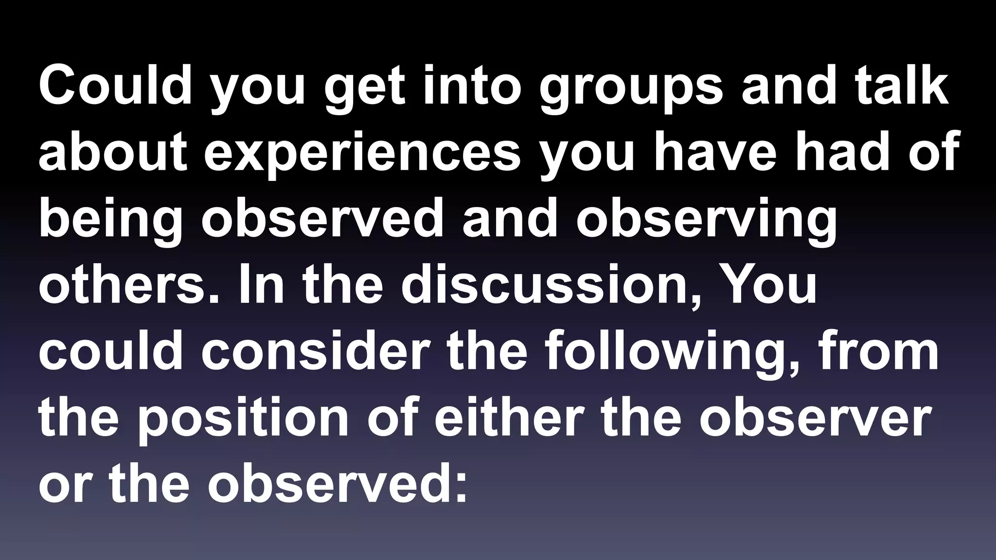 Could you get into groups and talk 
about experiences you have had of 
being observed and observing 
others. In the discussion, You 
could consider the following, from 
the position of either the observer 
or the observed: 
 