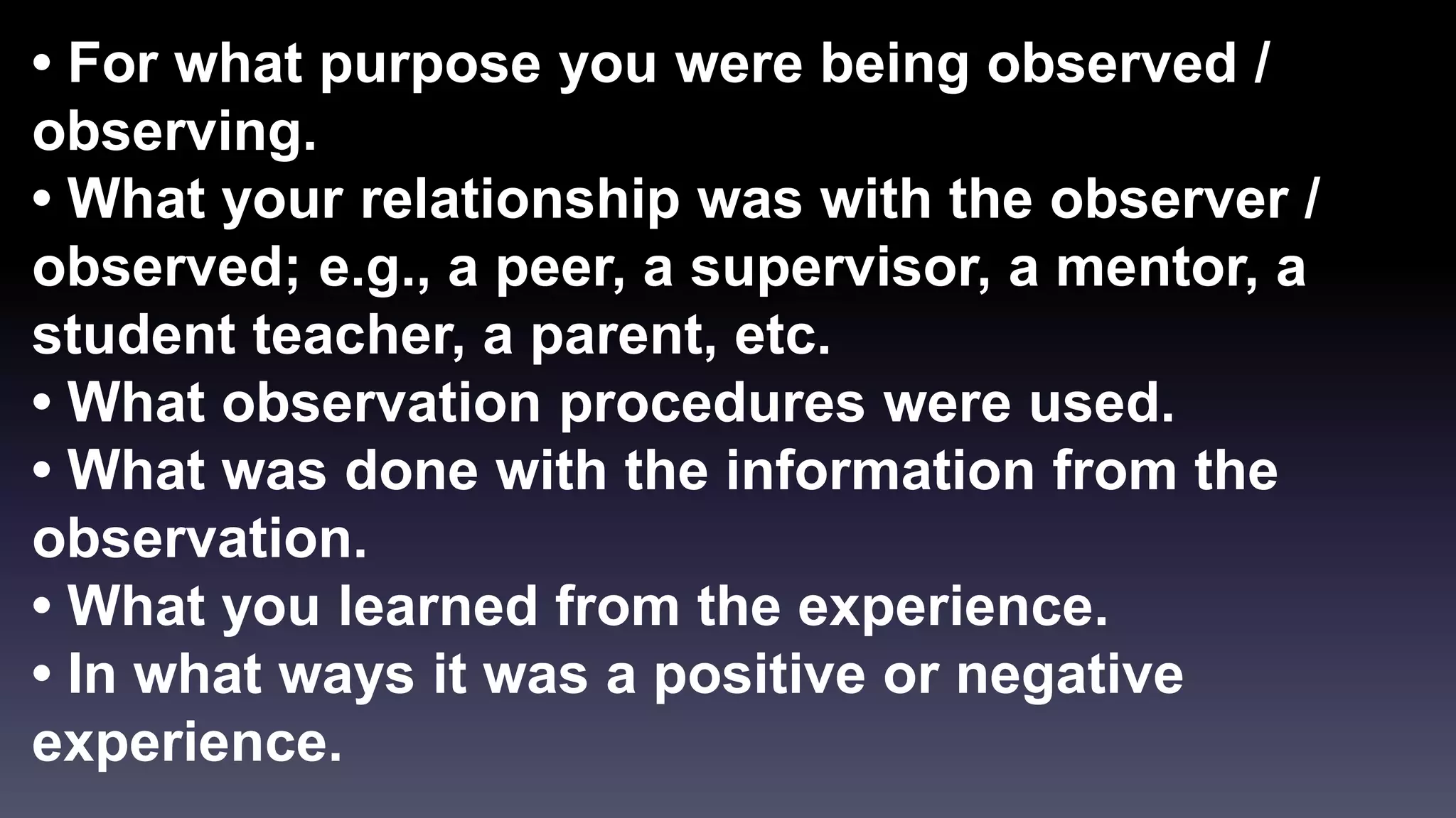 • For what purpose you were being observed / 
observing. 
• What your relationship was with the observer / 
observed; e.g., a peer, a supervisor, a mentor, a 
student teacher, a parent, etc. 
• What observation procedures were used. 
• What was done with the information from the 
observation. 
• What you learned from the experience. 
• In what ways it was a positive or negative 
experience. 
 