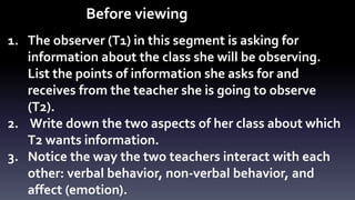 Before viewing 
1. The observer (T1) in this segment is asking for 
information about the class she will be observing. 
List the points of information she asks for and 
receives from the teacher she is going to observe 
(T2). 
2. Write down the two aspects of her class about which 
T2 wants information. 
3. Notice the way the two teachers interact with each 
other: verbal behavior, non-verbal behavior, and 
affect (emotion). 
 