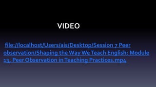 VIDEO 
file://localhost/Users/ais/Desktop/Session 7 Peer 
observation/Shaping the Way We Teach English: Module 
13, Peer Observation in Teaching Practices.mp4 
 