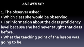 ANSWER KEY 
1. The observer asked: 
• Which class she would be observing. 
• For information about the class proficiency 
level because she had never taught that class 
before. 
• What the teaching point of the lesson was 
going to be. 
 