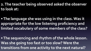 2. The teacher being observed asked the observer 
to look at: 
• The language she was using in the class. Was it 
appropriate for the low listening proficiency and 
limited vocabulary of some members of the class? 
• The sequencing and rhythm of the whole lesson. 
Was she going too fast or too slow? Were the 
transitions from one activity to the next natural? 
 