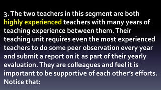 3. The two teachers in this segment are both 
highly experienced teachers with many years of 
teaching experience between them. Their 
teaching unit requires even the most experienced 
teachers to do some peer observation every year 
and submit a report on it as part of their yearly 
evaluation. They are colleagues and feel it is 
important to be supportive of each other’s efforts. 
Notice that: 
 
