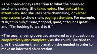 • The observer pays attention to what the observed 
teacher is saying. She takes notes. She looks at her 
attentively. And she uses back-channeling, or verbal 
expressions to show she is paying attention. For example, 
“OK,” “uh huh,” “sure,” “good, good,” “sounds great,” 
and, “I’m looking forward to it.” 
• The teacher being observed answered every question as 
cooperatively and completely as she could. She tried to 
give the observer the information she needed in order to 
make an informed ob-servation. 
 