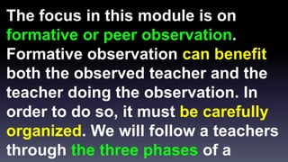 The focus in this module is on 
formative or peer observation. 
Formative observation can benefit 
both the observed teacher and the 
teacher doing the observation. In 
order to do so, it must be carefully 
organized. We will follow a teachers 
through the three phases of a 
 