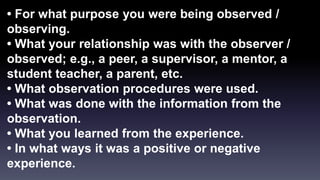 • For what purpose you were being observed / 
observing. 
• What your relationship was with the observer / 
observed; e.g., a peer, a supervisor, a mentor, a 
student teacher, a parent, etc. 
• What observation procedures were used. 
• What was done with the information from the 
observation. 
• What you learned from the experience. 
• In what ways it was a positive or negative 
experience. 
 