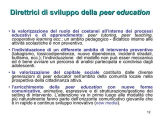 Direttrici di sviluppo della  peer education   la valorizzazione del ruolo dei coetanei all’interno dei processi educativi e di apprendimento :  peer tutoring, peer teaching, cooperative learning ecc.;  un ambito pedagogico - didattico interno alle attività scolastiche e non preventivo. l’individuazione di un differente ambito di intervento preventivo  (tabagismo, tossicodipendenze, nuove dipendenze, incidenti stradali, bullismo, ecc.); l’individuazione  del modello non può esser meccanica ed è bene avviare un percorso di analisi partecipata e condivisa dagli adolescenti.  la valorizzazione del capitale sociale   costituito dalle diverse generazioni di peer educator nell’ambito della comunità locale nella prospettiva della cittadinanza attiva. l’arricchimento della  peer education  con   nuove forme comunicative , animative, espressive e di strutturazione/gestione dei setting di intervento. L’attenzione va in primo luogo alle modalità che più naturalmente fanno parte dell’orizzonte comunicativo giovanile che è in rapido e continuo sviluppo innovativo ( new media ). 