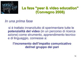 La fase “peer & video education” (Convegno 2008) In una prima fase si è trattato innanzitutto di sperimentare tutte le  potenzialità del video  (in un percorso di ricerca azione) come strumento, apprendimento tecnico e di linguaggio, connesse a: l’incremento dell’impatto comunicativo del/nel gruppo dei pari 