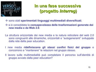  sono stati  sperimentati linguaggi multimediali diversificati ;    si è consolidata la  consapevolezza delle trasformazioni generate dai new media e da Web 2.0 . La struttura orizzontale dei new media e la natura reticolare del web 2.0 sono congruenti alle dinamiche, orizzontali e “autogeneranti” sviluppate dalla rete della peer education. I new media  ridefiniscono gli stessi confini fisici del gruppo  e concorrono a “mantenere” le relazioni nel gruppo stesso. Il lavoro sulla multimedialità può completare il percorso sull’identità di gruppo avviato dalla peer education? In una fase successiva  (progetto  Interreg ) 