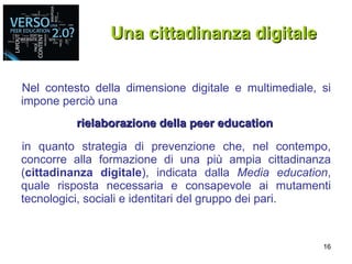Nel contesto della dimensione digitale e multimediale, si impone perciò una  rielaborazione della peer education   in quanto strategia di prevenzione che, nel contempo, concorre alla formazione di una più ampia cittadinanza ( cittadinanza digitale ), indicata dalla  Media education , quale risposta necessaria e consapevole ai mutamenti tecnologici, sociali e identitari del gruppo dei pari. Una cittadinanza digitale 