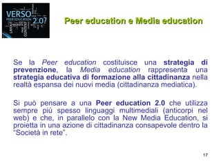 Peer education e Media education Se la  Peer education  costituisce una  strategia di prevenzione , la  Media education  rappresenta una  strategia educativa di formazione alla cittadinanza  nella realtà espansa dei nuovi media (cittadinanza mediatica). Si può pensare a una  Peer education 2.0  che utilizza sempre più spesso linguaggi multimediali (anticorpi nel web) e che, in parallelo con la New Media Education, si proietta in una azione di cittadinanza consapevole dentro la “Società in rete”. 