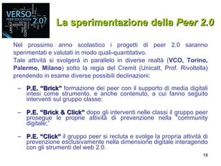 La sperimentazione della  Peer 2.0 Nel prossimo anno scolastico i progetti di peer 2.0 saranno sperimentati e valutati in modo quali-quantitativo. Tale attività si svolgerà in parallelo in diverse realtà ( VCO, Torino, Palermo, Milano ) sotto la regia del Cremit (Unicatt, Prof. Rivoltella) prendendo in esame diverse possibili declinazioni: P.E. “Brick”  formazione dei peer con il supporto di media digitali intesi come strumento, e anche contenuto, a cui fanno seguito interventi sul gruppo classe; P.E. “Brick & Click”  dopo gli interventi nelle classi il gruppo peer prosegue le proprie attività di prevenzione nella “community digitale;” P.E. “Click”  il gruppo peer si recluta e svolge la propria attività di prevenzione esclusivamente nella dimensione digitale interagendo con gli strumenti del web 2.0. 