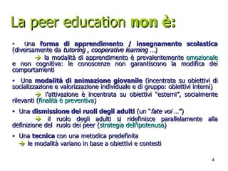 La peer education  non è: U na  forma di apprendimento / insegnamento scolastica  (diversamente da  tutoring  ,  cooperative learning  …)     la modalità di apprendimento è prevalentemente  emozionale  e non cognitiva: le conoscenze non garantiscono la modifica dei comportamenti Una  modalità di animazione giovanile  (incentrata su obiettivi di socializzazione e valorizzazione individuale e di gruppo: obiettivi interni)    l’attivazione è incentrata su obiettivi “esterni”, socialmente rilevanti ( finalità è preventiva ) Una  dismissione dei ruoli degli adulti  (un “ fate voi  …”)    il ruolo degli adulti si ridefinisce parallelamente alla definizione del  ruolo dei peer ( strategia dell’ipotenusa ) Una  tecnica  con una metodica predefinita    le modalità variano in base a obiettivi e contesti 