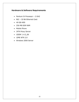 Hardware & Software Requirements
•

Pentium IV Processor – 2 GHZ

•

NIC – 32 Bit Ethernet Card

•

40 GB HDD

•

256 MB DDR RAM

•

Mobile Phone

•

JXTA Proxy Server

•

J2SDK 1.4.2_06

•

J2ME WTK 2.0

•

Windows 2000 Server

10

 